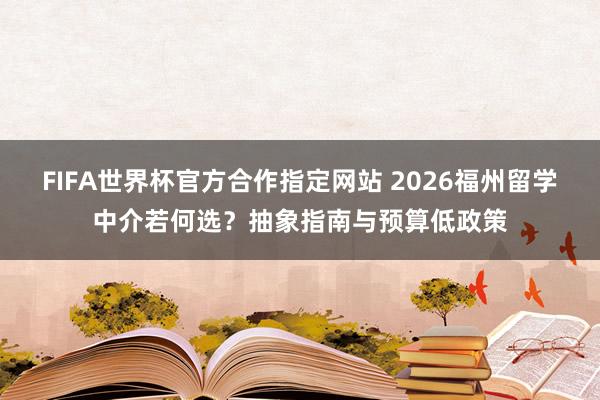 FIFA世界杯官方合作指定网站 2026福州留学中介若何选?抽象指南与预算低政策