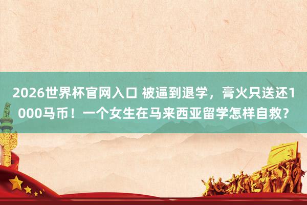 2026世界杯官网入口 被逼到退学，膏火只送还1000马币！一个女生在马来西亚留学怎样自救？