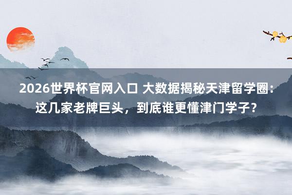2026世界杯官网入口 大数据揭秘天津留学圈：这几家老牌巨头，到底谁更懂津门学子？