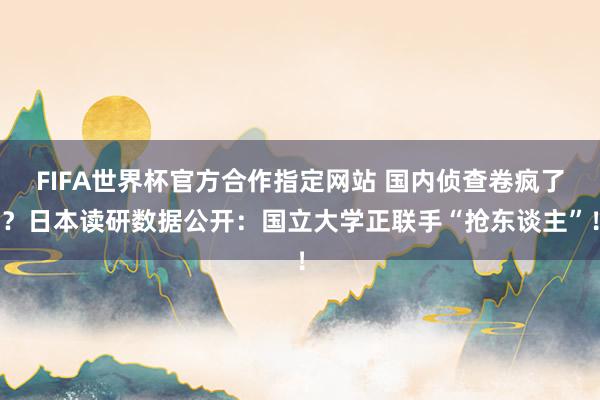 FIFA世界杯官方合作指定网站 国内侦查卷疯了?日本读研数据公开:国立大学正联手“抢东谈主”!