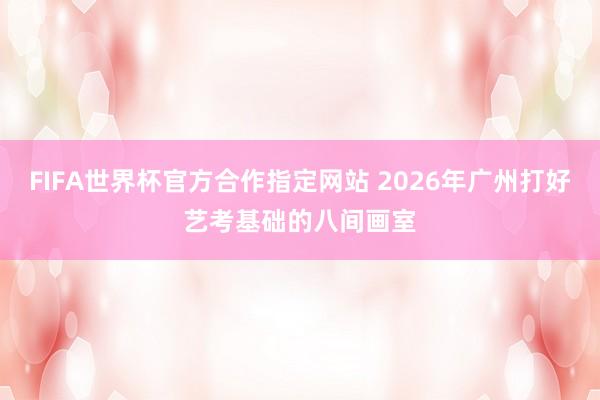 FIFA世界杯官方合作指定网站 2026年广州打好艺考基础的八间画室