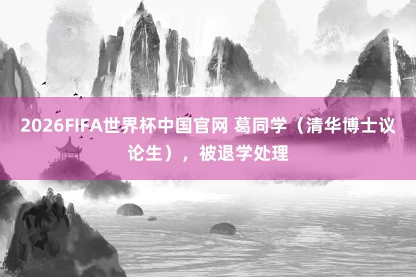 2026FIFA世界杯中国官网 葛同学(清华博士议论生),被退学处理