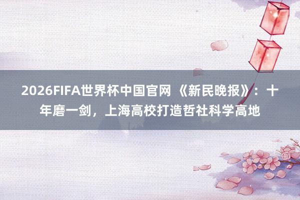 2026FIFA世界杯中国官网 《新民晚报》:十年磨一剑,上海高校打造哲社科学高地