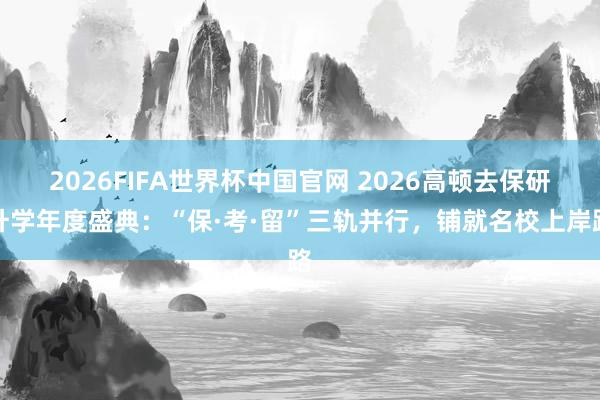 2026FIFA世界杯中国官网 2026高顿去保研升学年度盛典:“保·考·留”三轨并行,铺就名校上岸路