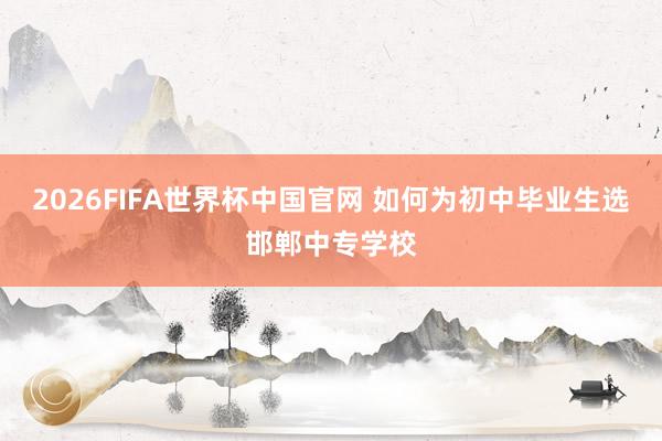 2026FIFA世界杯中国官网 如何为初中毕业生选邯郸中专学校