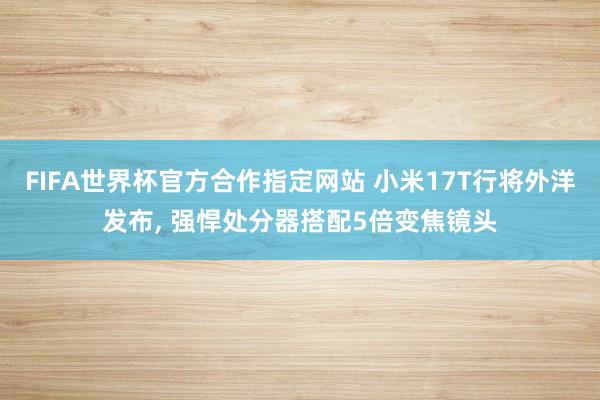 FIFA世界杯官方合作指定网站 小米17T行将外洋发布， 强悍处分器搭配5倍变焦镜头