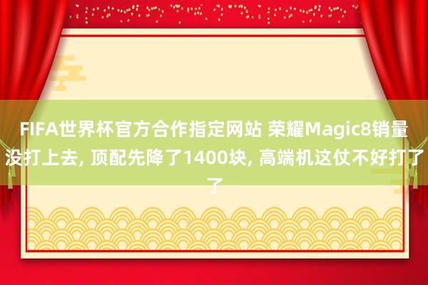 FIFA世界杯官方合作指定网站 荣耀Magic8销量没打上去, 顶配先降了1400块, 高端机这仗不好打了