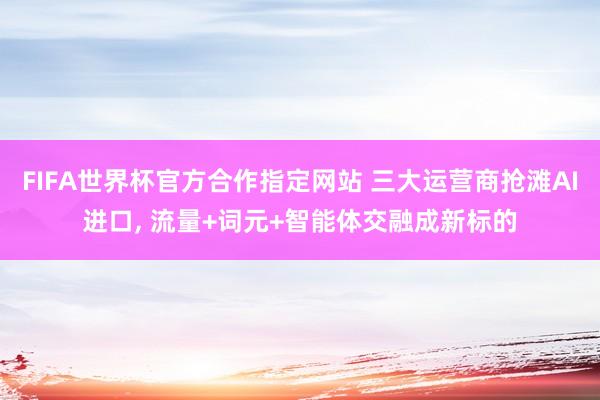 FIFA世界杯官方合作指定网站 三大运营商抢滩AI进口, 流量+词元+智能体交融成新标的