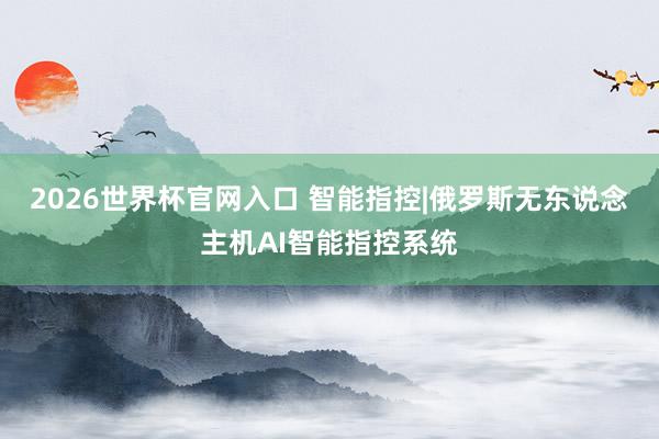 2026世界杯官网入口 智能指控|俄罗斯无东说念主机AI智能指控系统