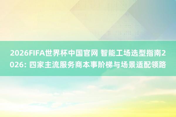 2026FIFA世界杯中国官网 智能工场选型指南2026: 四家主流服务商本事阶梯与场景适配领路
