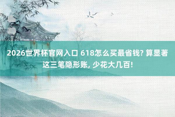 2026世界杯官网入口 618怎么买最省钱? 算显著这三笔隐形账, 少花大几百!