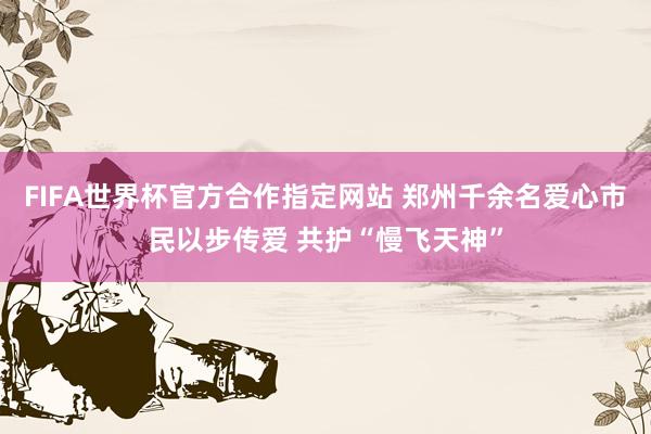 FIFA世界杯官方合作指定网站 郑州千余名爱心市民以步传爱 共护“慢飞天神”