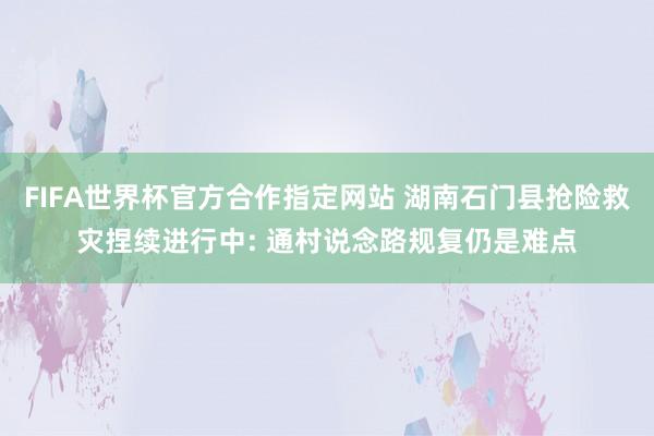 FIFA世界杯官方合作指定网站 湖南石门县抢险救灾捏续进行中: 通村说念路规复仍是难点
