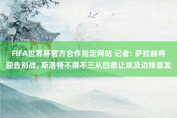 FIFA世界杯官方合作指定网站 记者: 萨拉赫将迎告别战, 斯洛特不得不三从四德让埃及边锋首发