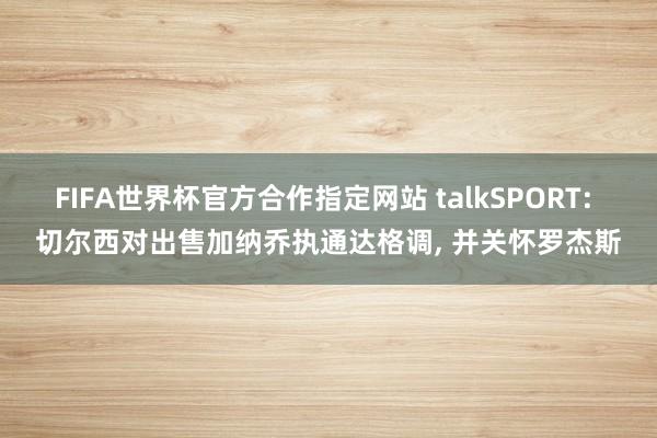 FIFA世界杯官方合作指定网站 talkSPORT: 切尔西对出售加纳乔执通达格调, 并关怀罗杰斯