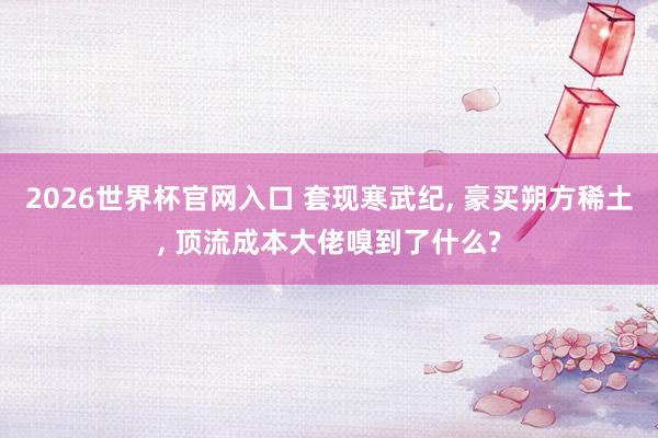 2026世界杯官网入口 套现寒武纪, 豪买朔方稀土, 顶流成本大佬嗅到了什么?
