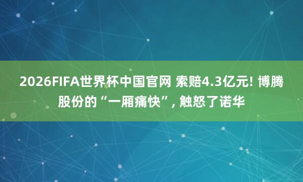 2026FIFA世界杯中国官网 索赔4.3亿元! 博腾股份的“一厢痛快”, 触怒了诺华