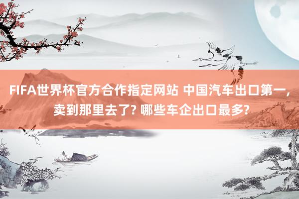 FIFA世界杯官方合作指定网站 中国汽车出口第一， 卖到那里去了? 哪些车企出口最多?