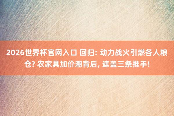 2026世界杯官网入口 回归: 动力战火引燃各人粮仓? 农家具加价潮背后， 遮盖三条推手!
