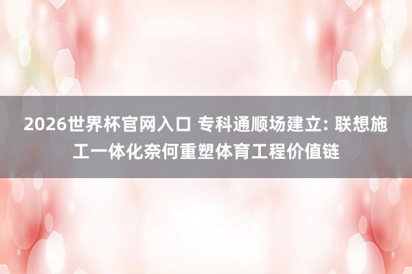 2026世界杯官网入口 专科通顺场建立: 联想施工一体化奈何重塑体育工程价值链