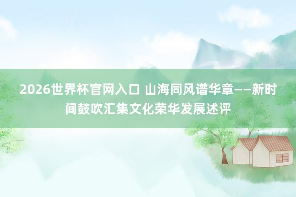 2026世界杯官网入口 山海同风谱华章——新时间鼓吹汇集文化荣华发展述评