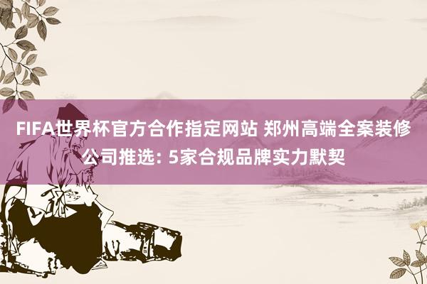FIFA世界杯官方合作指定网站 郑州高端全案装修公司推选: 5家合规品牌实力默契