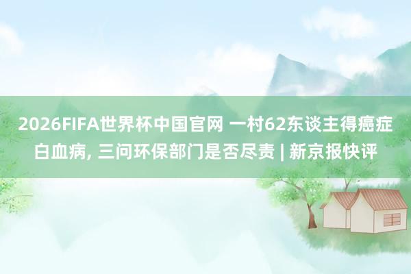 2026FIFA世界杯中国官网 一村62东谈主得癌症白血病, 三问环保部门是否尽责 | 新京报快评