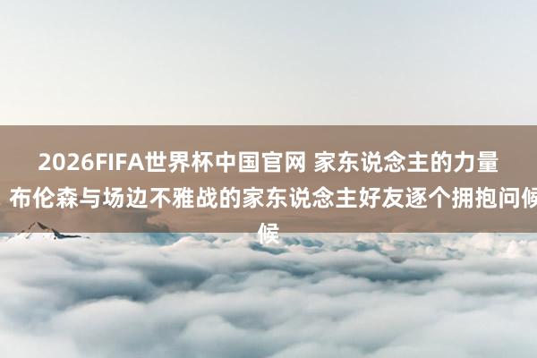 2026FIFA世界杯中国官网 家东说念主的力量! 布伦森与场边不雅战的家东说念主好友逐个拥抱问候