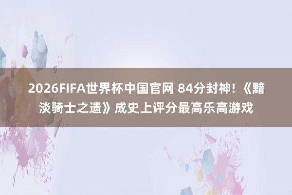 2026FIFA世界杯中国官网 84分封神! 《黯淡骑士之遗》成史上评分最高乐高游戏