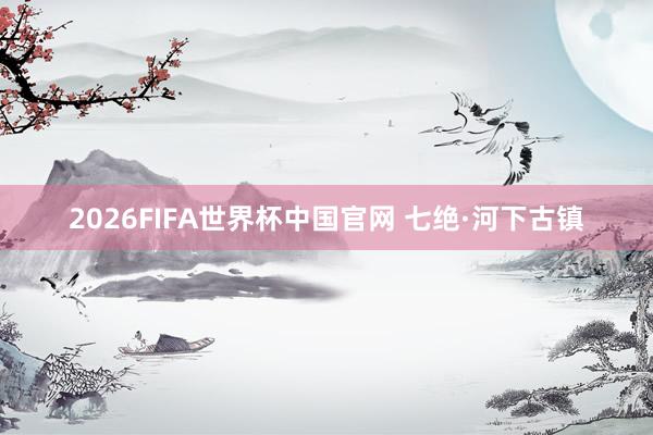 2026FIFA世界杯中国官网 七绝·河下古镇