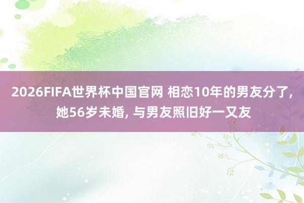 2026FIFA世界杯中国官网 相恋10年的男友分了, 她56岁未婚, 与男友照旧好一又友