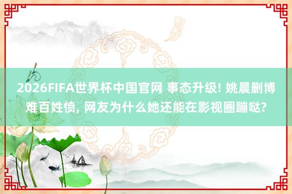 2026FIFA世界杯中国官网 事态升级! 姚晨删博难百姓愤, 网友为什么她还能在影视圈蹦哒?