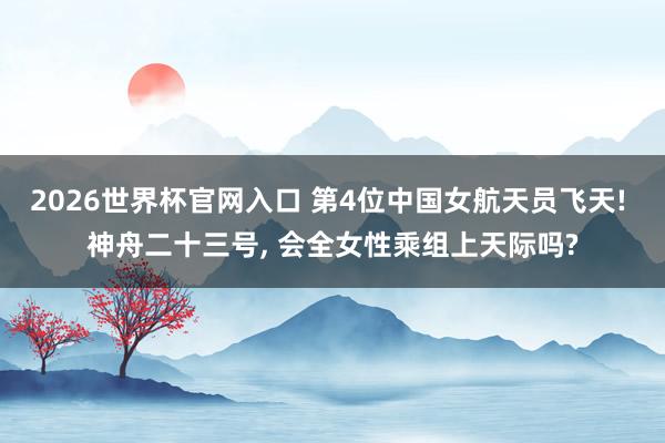 2026世界杯官网入口 第4位中国女航天员飞天! 神舟二十三号, 会全女性乘组上天际吗?