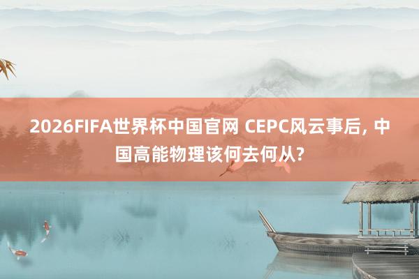 2026FIFA世界杯中国官网 CEPC风云事后, 中国高能物理该何去何从?