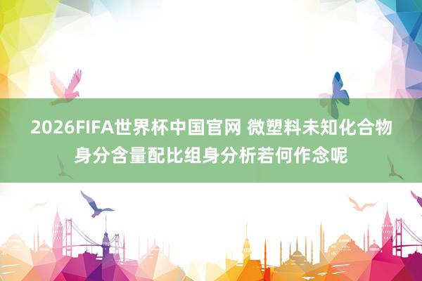 2026FIFA世界杯中国官网 微塑料未知化合物身分含量配比组身分析若何作念呢