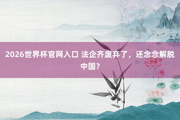 2026世界杯官网入口 法企齐废弃了,还念念解脱中国?
