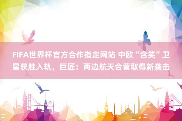 FIFA世界杯官方合作指定网站 中欧“含笑”卫星获胜入轨,巨匠:两边航天合营取得新袭击