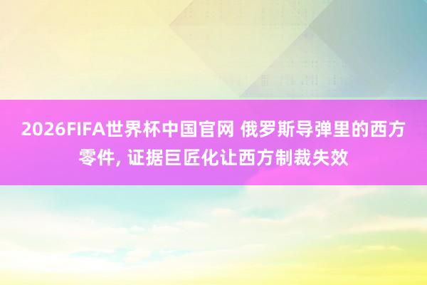 2026FIFA世界杯中国官网 俄罗斯导弹里的西方零件, 证据巨匠化让西方制裁失效