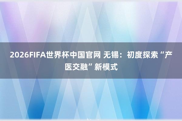 2026FIFA世界杯中国官网 无锡:初度探索“产医交融”新模式