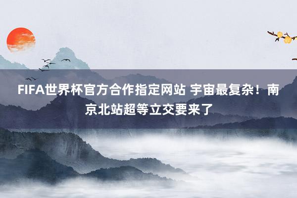 FIFA世界杯官方合作指定网站 宇宙最复杂!南京北站超等立交要来了