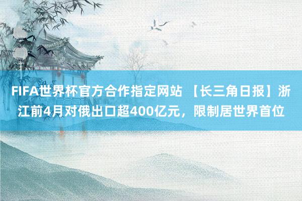 FIFA世界杯官方合作指定网站 【长三角日报】浙江前4月对俄出口超400亿元,限制居世界首位