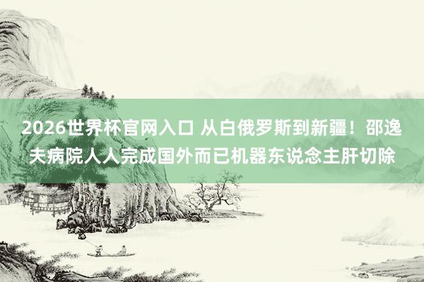 2026世界杯官网入口 从白俄罗斯到新疆!邵逸夫病院人人完成国外而已机器东说念主肝切除