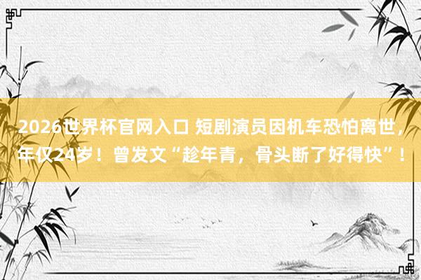2026世界杯官网入口 短剧演员因机车恐怕离世,年仅24岁!曾发文“趁年青,骨头断了好得快”!