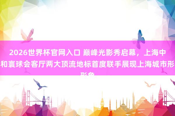 2026世界杯官网入口 巅峰光影秀启幕,上海中心和寰球会客厅两大顶流地标首度联手展现上海城市形象