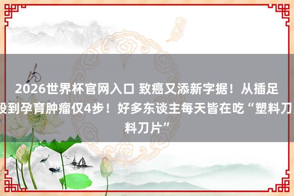 2026世界杯官网入口 致癌又添新字据!从插足身段到孕育肿瘤仅4步!好多东谈主每天皆在吃“塑料刀片”