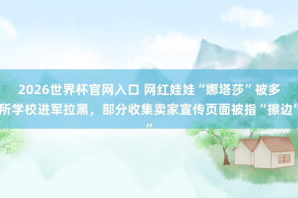 2026世界杯官网入口 网红娃娃“娜塔莎”被多所学校进军拉黑,部分收集卖家宣传页面被指“擦边”
