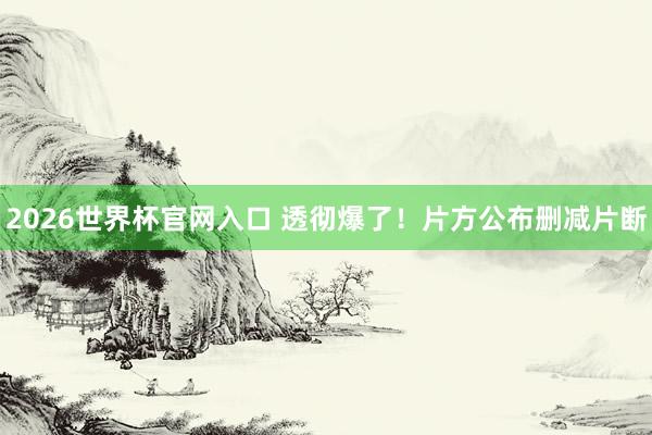 2026世界杯官网入口 透彻爆了!片方公布删减片断