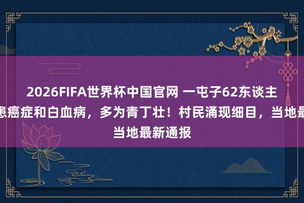 2026FIFA世界杯中国官网 一屯子62东谈主先后罹患癌症和白血病,多为青丁壮!村民涌现细目,当地最新通报