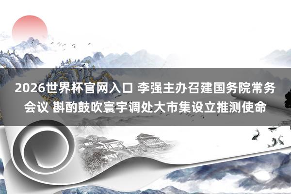2026世界杯官网入口 李强主办召建国务院常务会议 斟酌鼓吹寰宇调处大市集设立推测使命