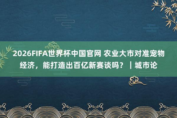 2026FIFA世界杯中国官网 农业大市对准宠物经济,能打造出百亿新赛谈吗?|城市论